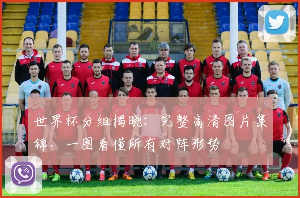 世界杯分组揭晓:完整高清图片集锦,一图看懂所有对阵形势
