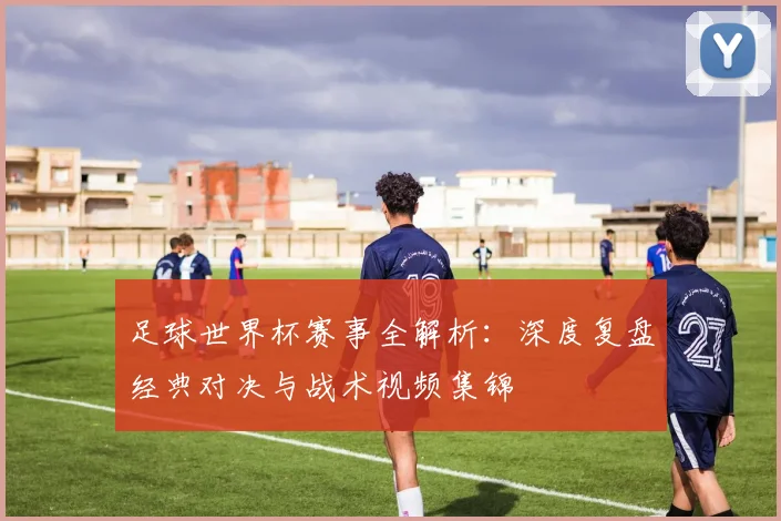 足球世界杯赛事全解析：深度复盘经典对决与战术视频集锦