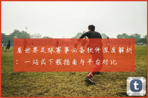看世界足球赛事必备软件深度解析：一站式下载指南与平台对比