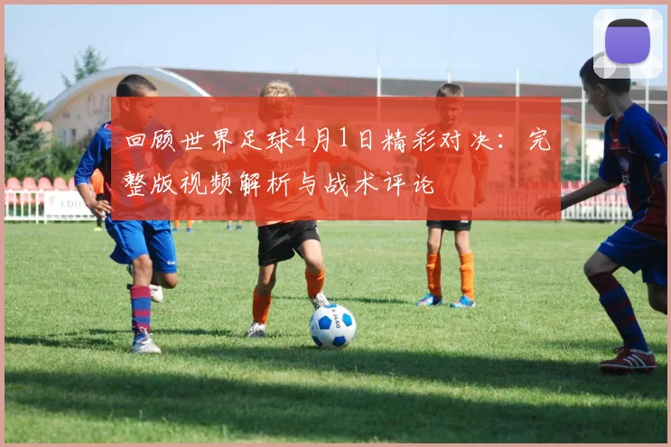 回顾世界足球4月1日精彩对决：完整版视频解析与战术评论