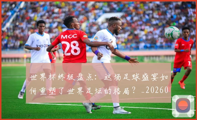 世界杯终极盘点：这场足球盛宴如何重塑了世界足坛的格局？_20260609201328