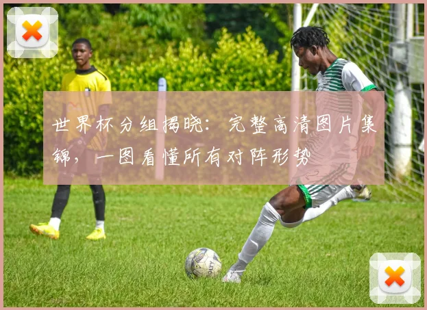 世界杯分组揭晓：完整高清图片集锦，一图看懂所有对阵形势