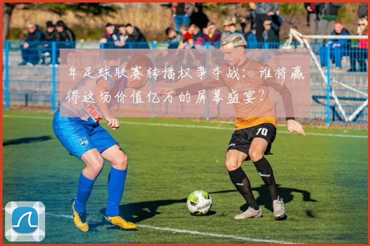 年足球联赛转播权争夺战：谁将赢得这场价值亿万的屏幕盛宴？