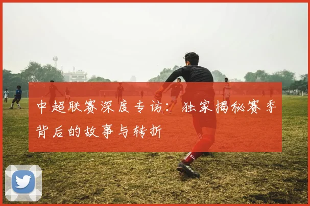 中超联赛深度专访:独家揭秘赛季背后的故事与转折
