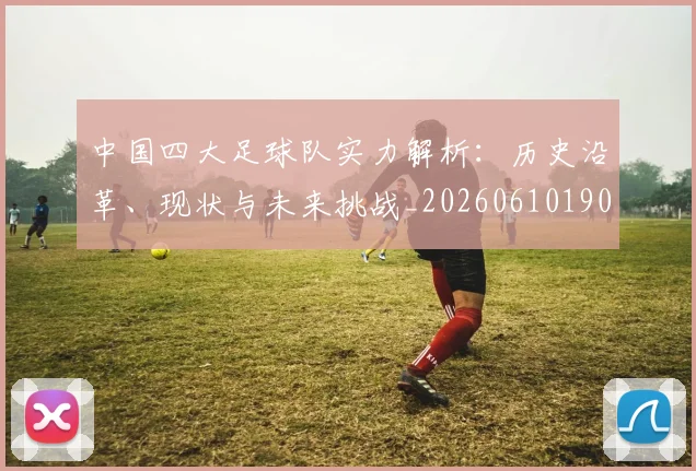 中国四大足球队实力解析:历史沿革、现状与未来挑战_20260610190257